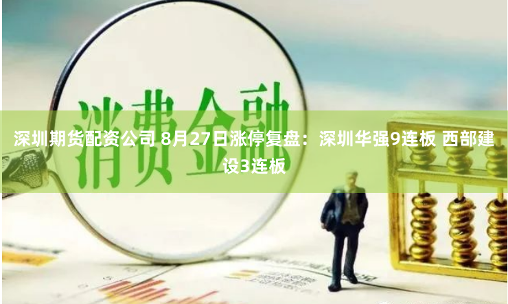 深圳期货配资公司 8月27日涨停复盘：深圳华强9连板 西部建设3连板