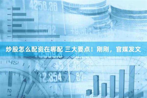 炒股怎么配资在哪配 三大要点！刚刚，官媒发文