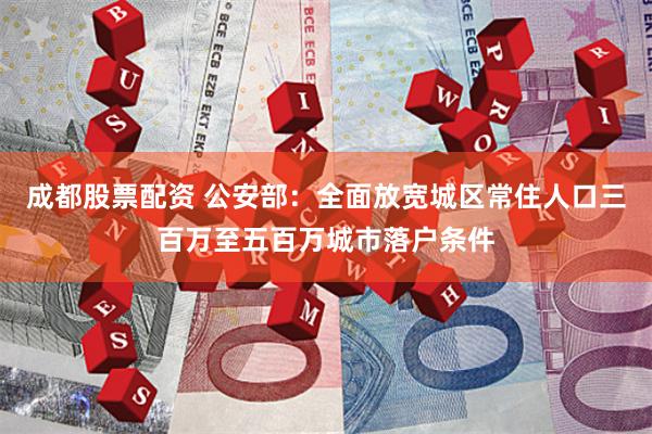 成都股票配资 公安部：全面放宽城区常住人口三百万至五百万城市落户条件