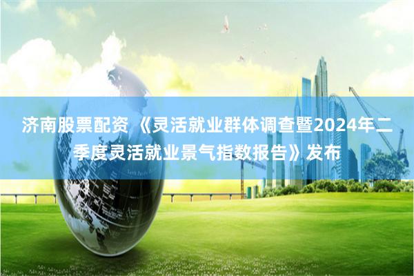 济南股票配资 《灵活就业群体调查暨2024年二季度灵活就业景气指数报告》发布