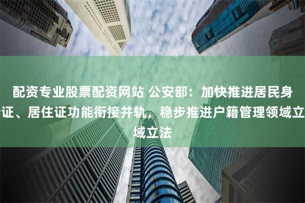 配资专业股票配资网站 公安部：加快推进居民身份证、居住证功能衔接并轨，稳步推进户籍管理领域立法