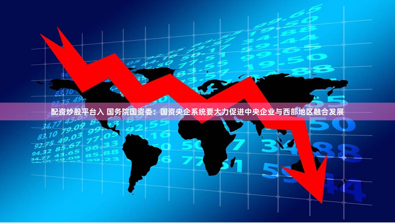 配资炒股平台入 国务院国资委：国资央企系统要大力促进中央企业与西部地区融合发展