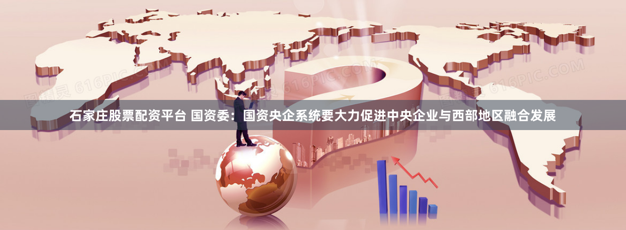 石家庄股票配资平台 国资委：国资央企系统要大力促进中央企业与西部地区融合发展