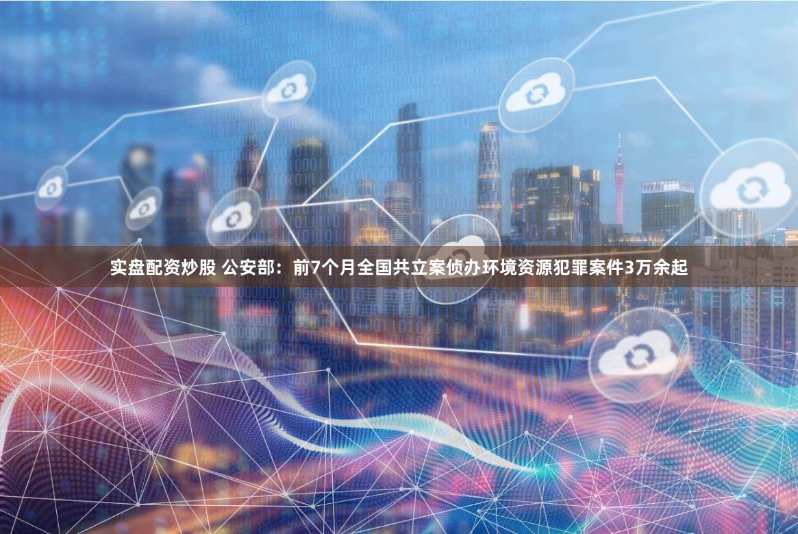 实盘配资炒股 公安部：前7个月全国共立案侦办环境资源犯罪案件3万余起