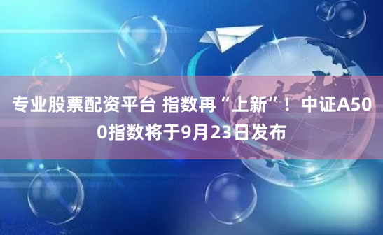 专业股票配资平台 指数再“上新”！中证A500指数将于9月23日发布