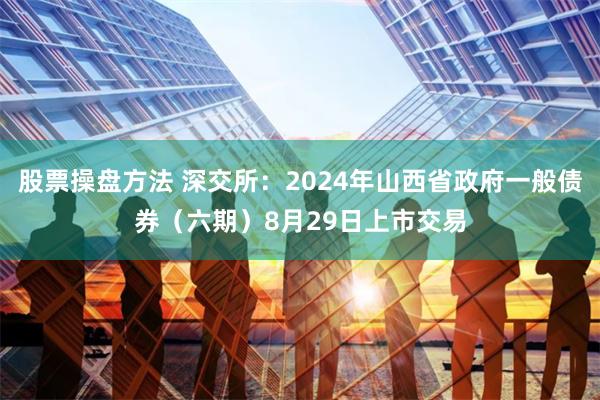股票操盘方法 深交所：2024年山西省政府一般债券（六期）8月29日上市交易