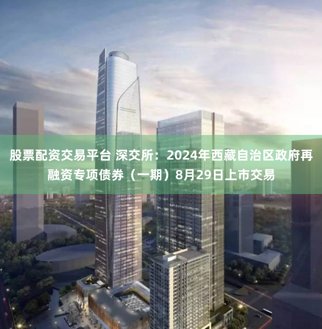 股票配资交易平台 深交所：2024年西藏自治区政府再融资专项债券（一期）8月29日上市交易