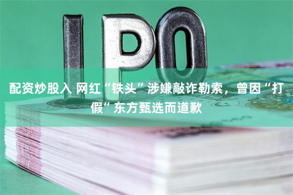 配资炒股入 网红“铁头”涉嫌敲诈勒索，曾因“打假”东方甄选而道歉