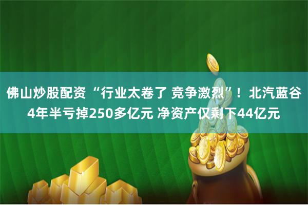 佛山炒股配资 “行业太卷了 竞争激烈”！北汽蓝谷4年半亏掉250多亿元 净资产仅剩下44亿元