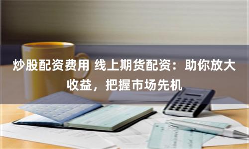 炒股配资费用 线上期货配资：助你放大收益，把握市场先机