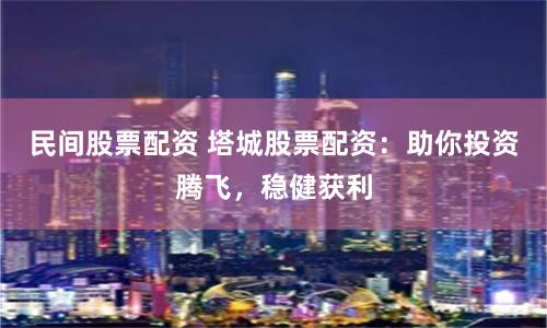 民间股票配资 塔城股票配资：助你投资腾飞，稳健获利