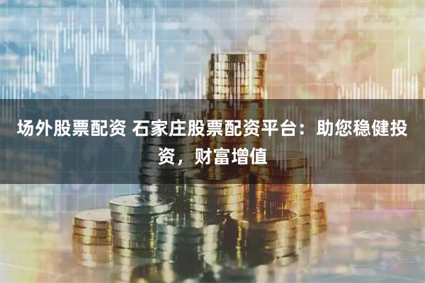 场外股票配资 石家庄股票配资平台：助您稳健投资，财富增值