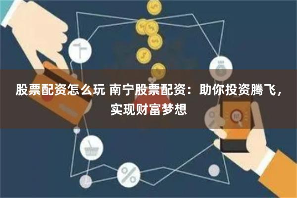 股票配资怎么玩 南宁股票配资：助你投资腾飞，实现财富梦想