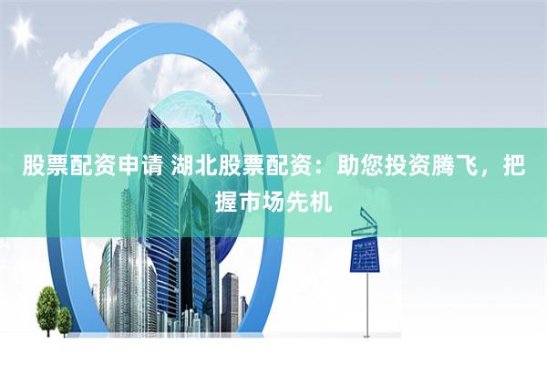 股票配资申请 湖北股票配资：助您投资腾飞，把握市场先机