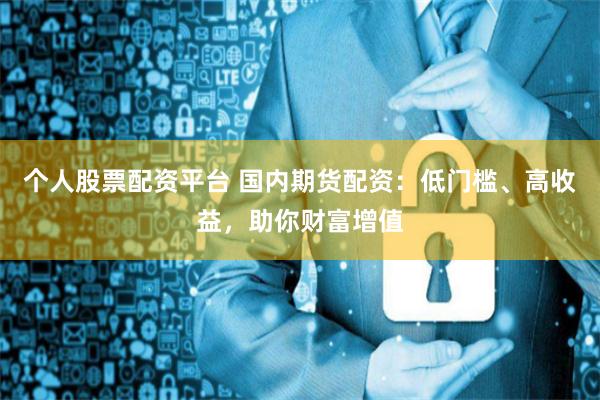 个人股票配资平台 国内期货配资：低门槛、高收益，助你财富增值