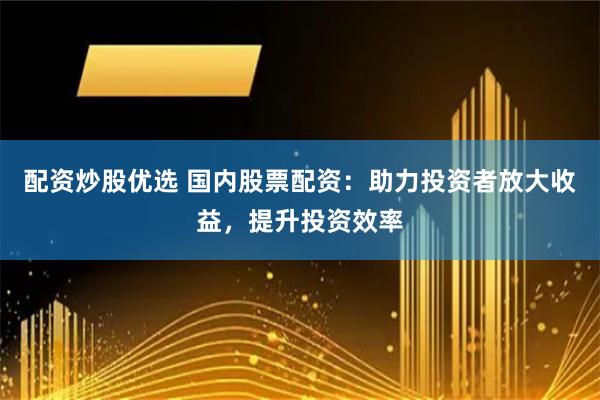 配资炒股优选 国内股票配资：助力投资者放大收益，提升投资效率