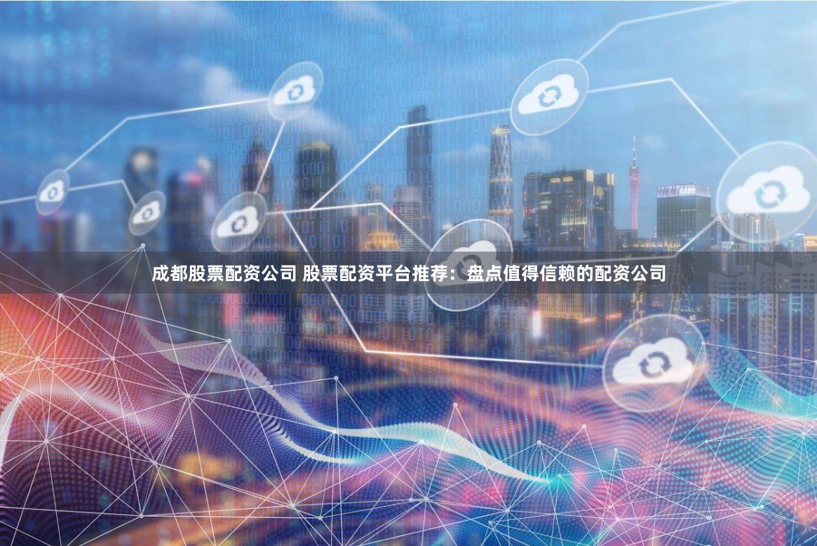 成都股票配资公司 股票配资平台推荐：盘点值得信赖的配资公司
