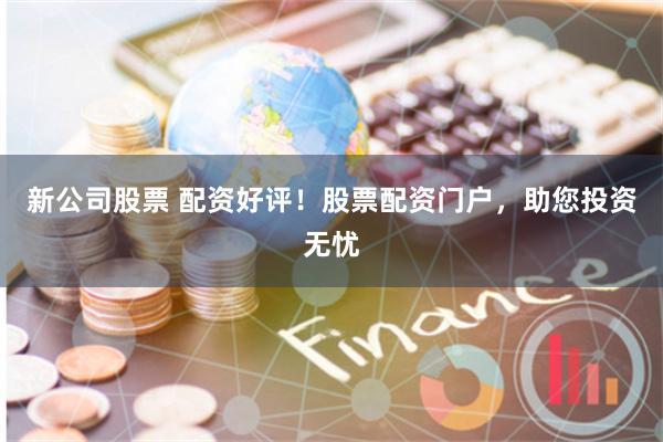 新公司股票 配资好评！股票配资门户，助您投资无忧