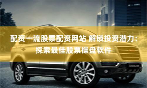配资一流股票配资网站 解锁投资潜力：探索最佳股票操盘软件