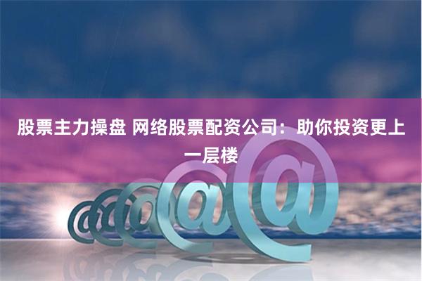 股票主力操盘 网络股票配资公司:助你投资更上一层楼