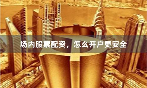 场内股票配资，怎么开户更安全